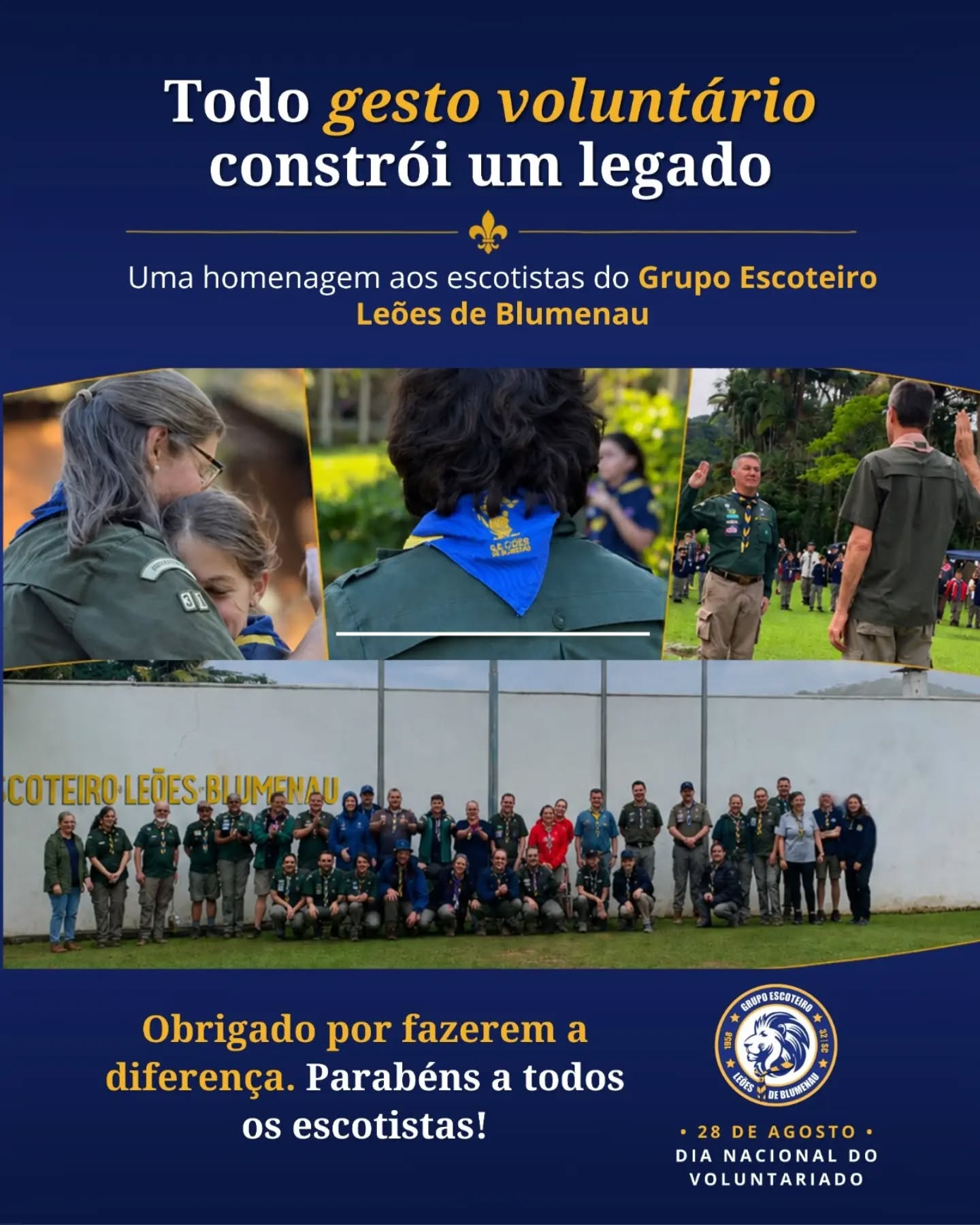 ⚜️ Dia Nacional do Voluntariado ⚜️

Hoje, 28 de agosto, celebramos o impacto transformador daqueles que dedicam seu tempo, energia e coração para construir um mundo melhor. No Grupo Escoteiro Leões de Blumenau (GELB), nosso agradecimento especial vai para todos os escotistas e voluntários que mantêm viva a chama do Escotismo! 🔥

Ser voluntário no GELB é mais do que doar tempo; é liderar pelo exemplo, inspirar jovens, ensinar valores para a vida e deixar o mundo um pouco melhor do que o encontramos. 🏕️💚

A cada acampamento, reunião, atividade e desafio superado, a dedicação de vocês transforma vidas e fortalece nossa comunidade. Que orgulho ter uma equipe tão empenhada e apaixonada pela nossa missão!

Parabéns a todos os escotistas e voluntários do GELB! Nosso muito obrigado pela entrega diária e pelo compromisso com o futuro da nossa juventude. 🦁👏

#GELB #GrupoEscoteiroLeoesDeBlumenau #DiaNacionalDoVoluntariado #Escotismo #SempreAlerta Voluntariado EscoteirosDoBrasil Blumenau